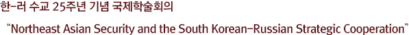 한-러 수교 25주년 기념 국제학술회의 
“Northeast Asian Security and the South Korean-Russian Strategic Cooperation”
